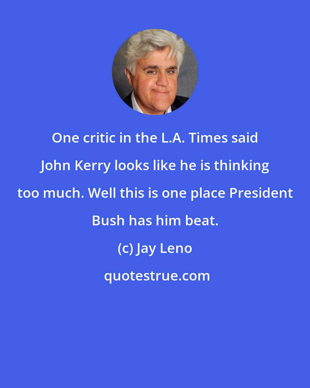Jay Leno: One critic in the L.A. Times said John Kerry looks like he is thinking too much. Well this is one place President Bush has him beat.