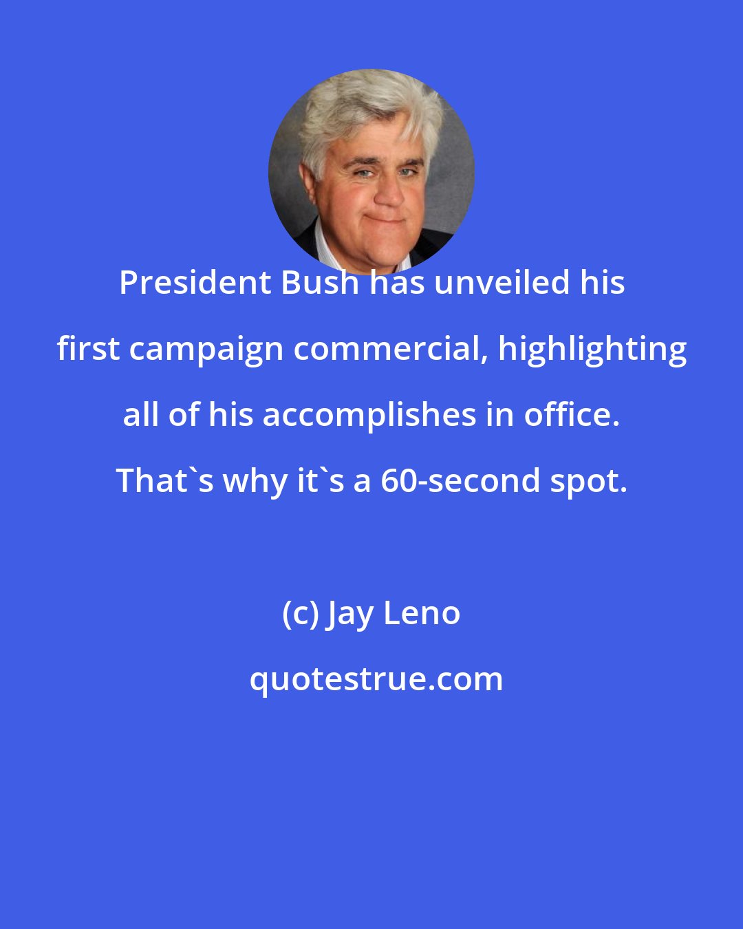 Jay Leno: President Bush has unveiled his first campaign commercial, highlighting all of his accomplishes in office. That's why it's a 60-second spot.