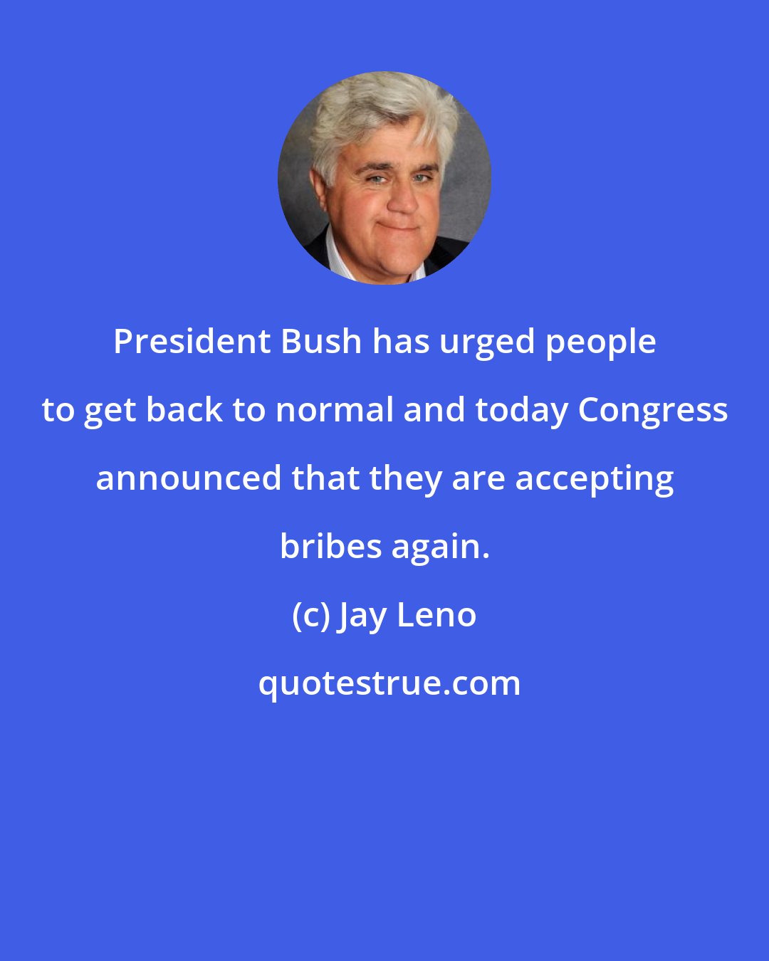 Jay Leno: President Bush has urged people to get back to normal and today Congress announced that they are accepting bribes again.