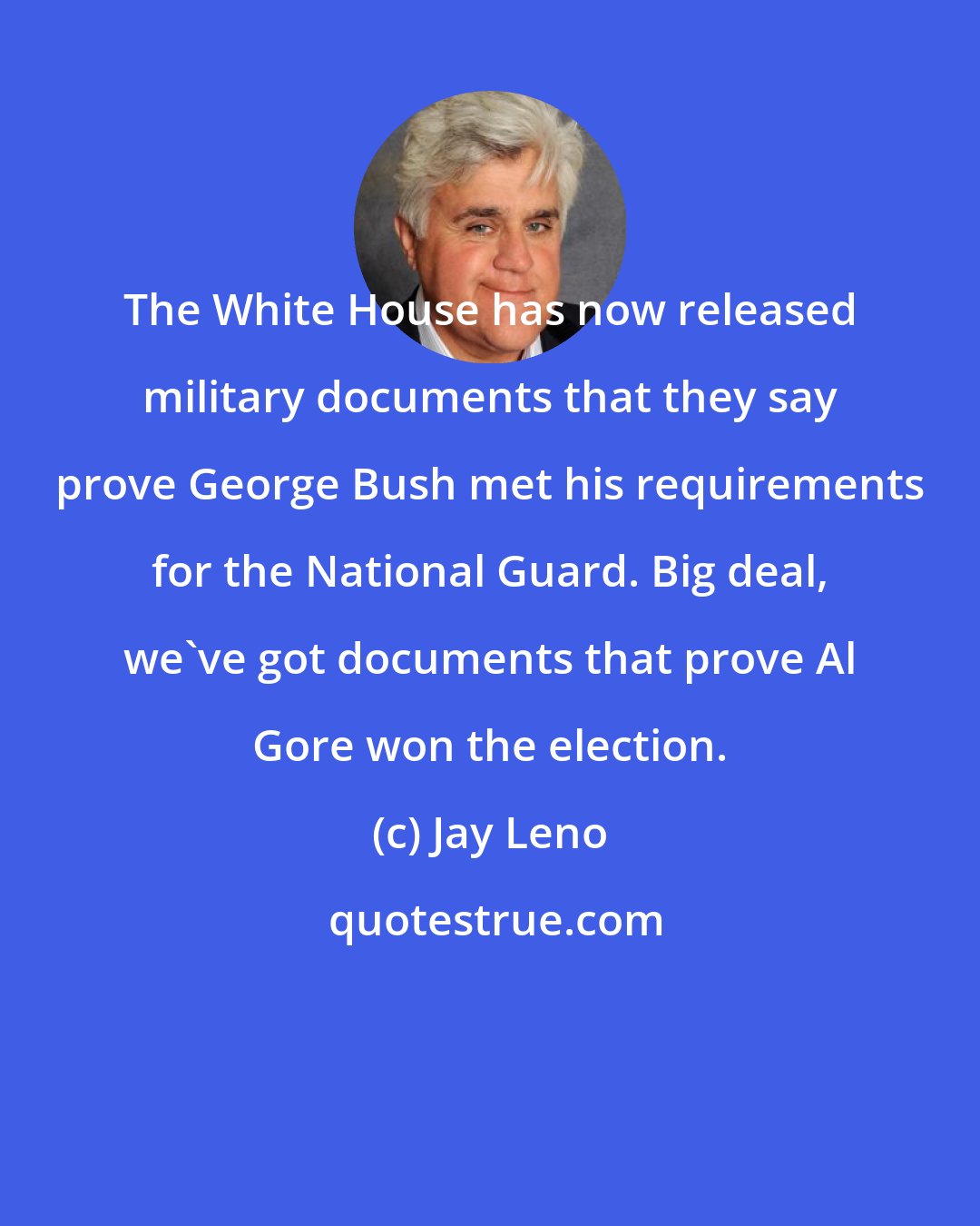 Jay Leno: The White House has now released military documents that they say prove George Bush met his requirements for the National Guard. Big deal, we've got documents that prove Al Gore won the election.