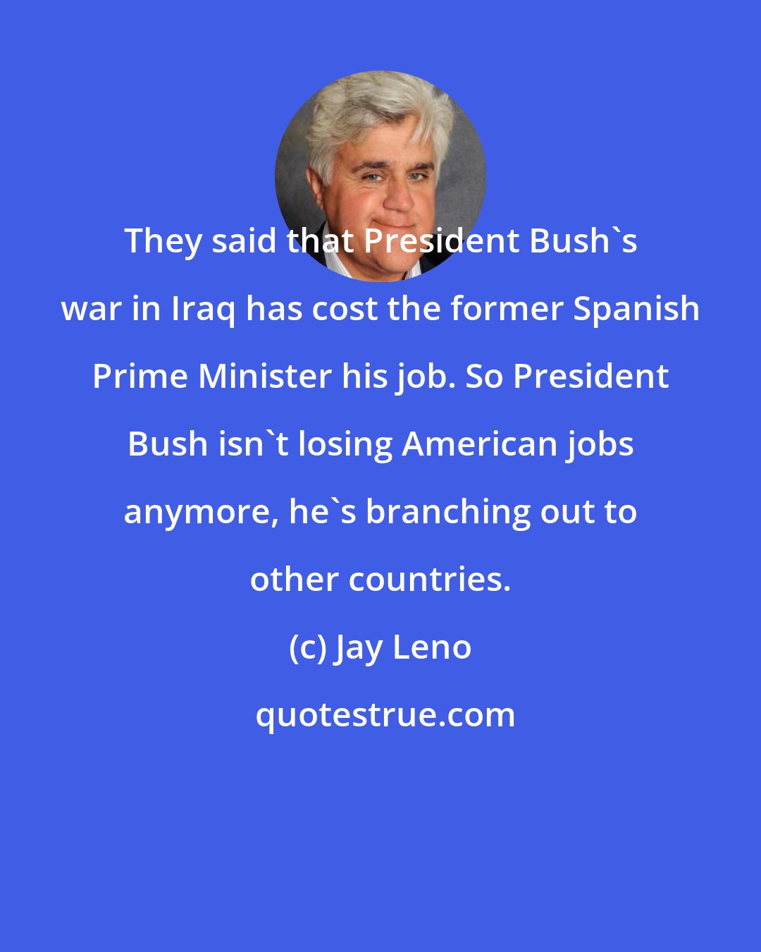 Jay Leno: They said that President Bush's war in Iraq has cost the former Spanish Prime Minister his job. So President Bush isn't losing American jobs anymore, he's branching out to other countries.