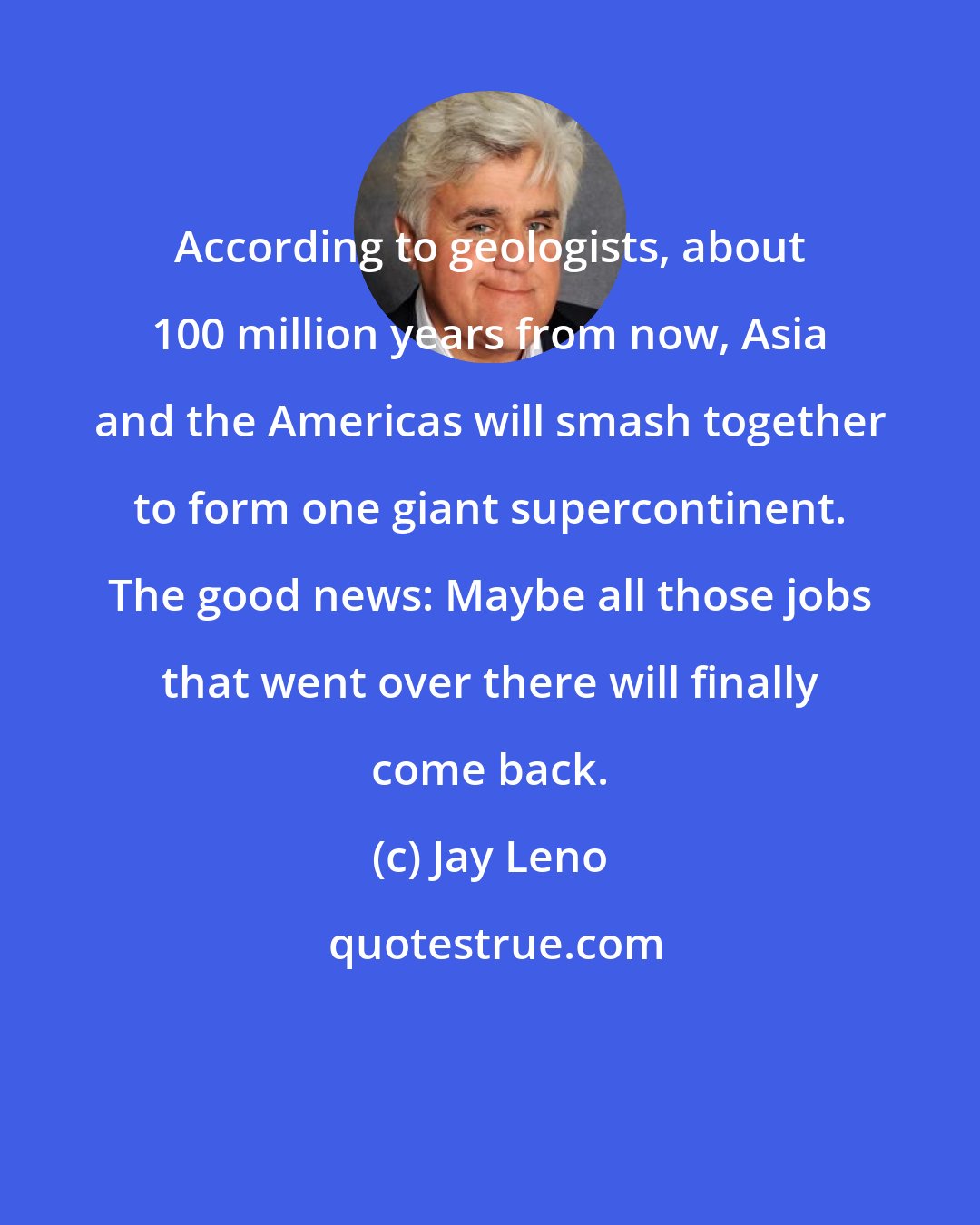 Jay Leno: According to geologists, about 100 million years from now, Asia and the Americas will smash together to form one giant supercontinent. The good news: Maybe all those jobs that went over there will finally come back.