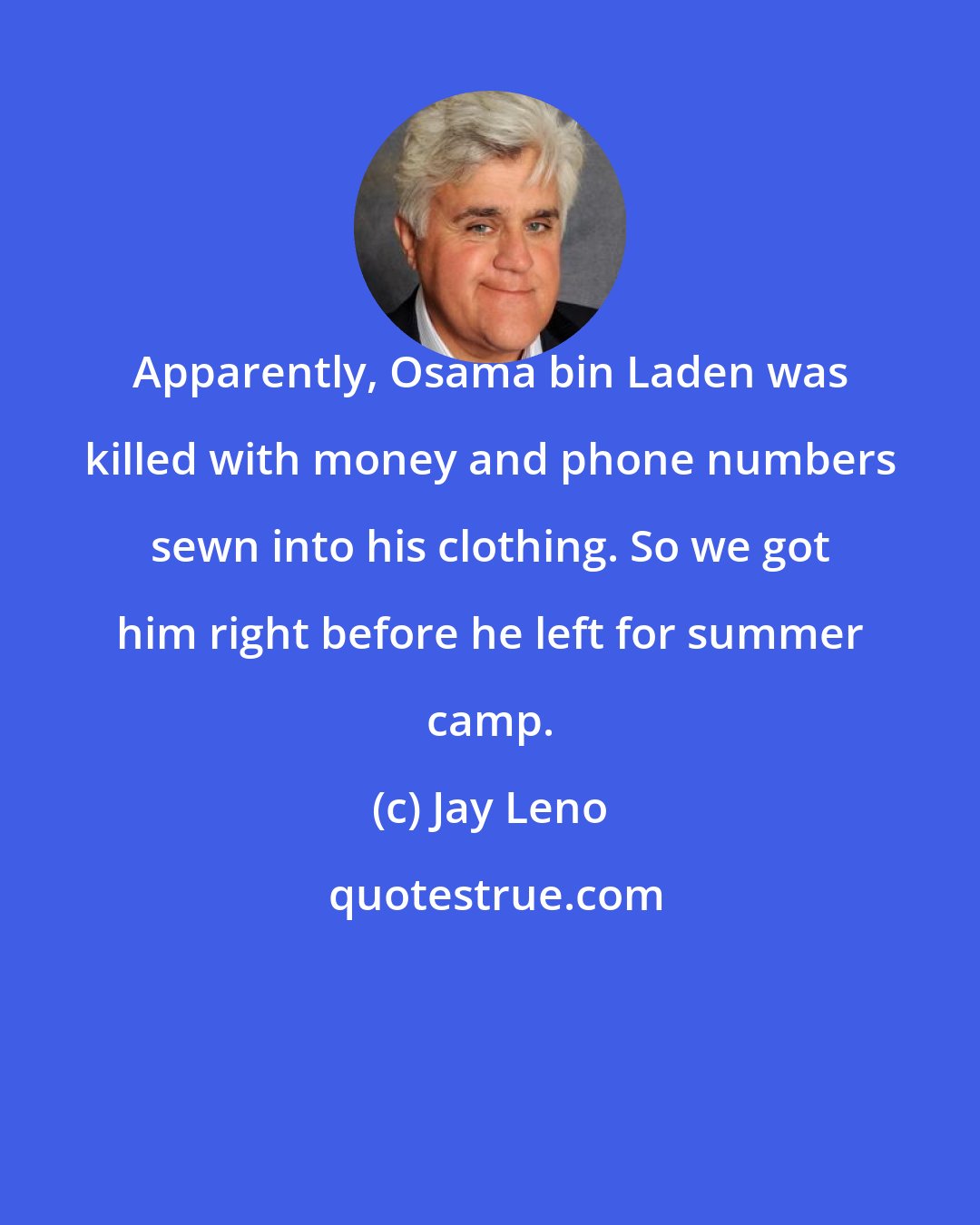 Jay Leno: Apparently, Osama bin Laden was killed with money and phone numbers sewn into his clothing. So we got him right before he left for summer camp.