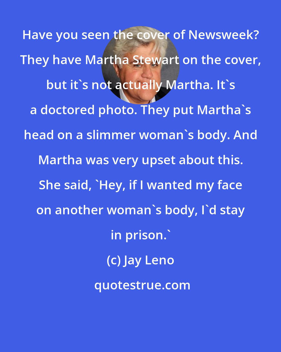 Jay Leno: Have you seen the cover of Newsweek? They have Martha Stewart on the cover, but it's not actually Martha. It's a doctored photo. They put Martha's head on a slimmer woman's body. And Martha was very upset about this. She said, 'Hey, if I wanted my face on another woman's body, I'd stay in prison.'