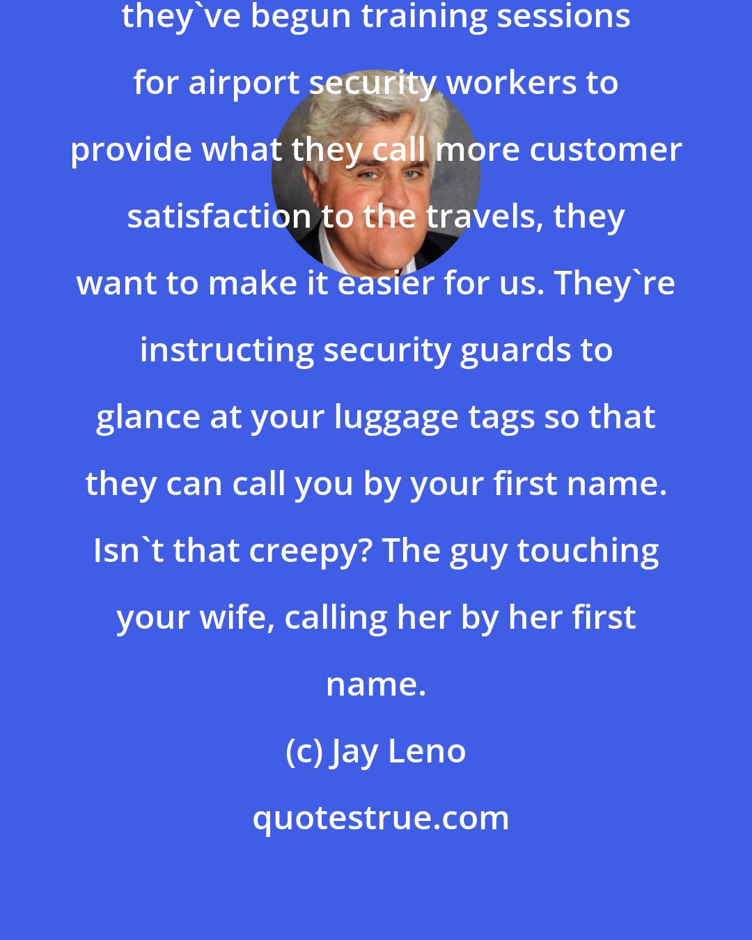 Jay Leno: The federal government said today they've begun training sessions for airport security workers to provide what they call more customer satisfaction to the travels, they want to make it easier for us. They're instructing security guards to glance at your luggage tags so that they can call you by your first name. Isn't that creepy? The guy touching your wife, calling her by her first name.