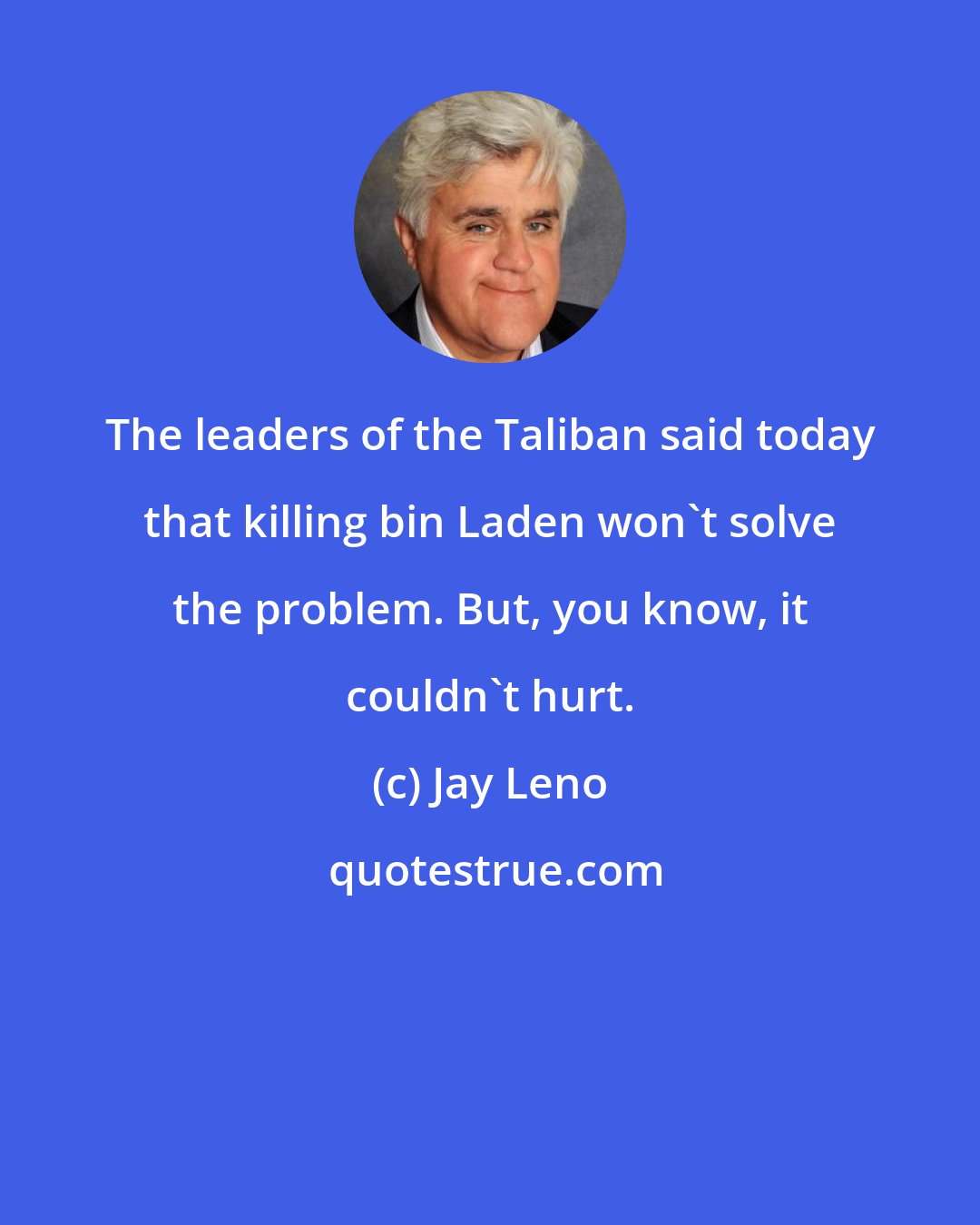 Jay Leno: The leaders of the Taliban said today that killing bin Laden won't solve the problem. But, you know, it couldn't hurt.