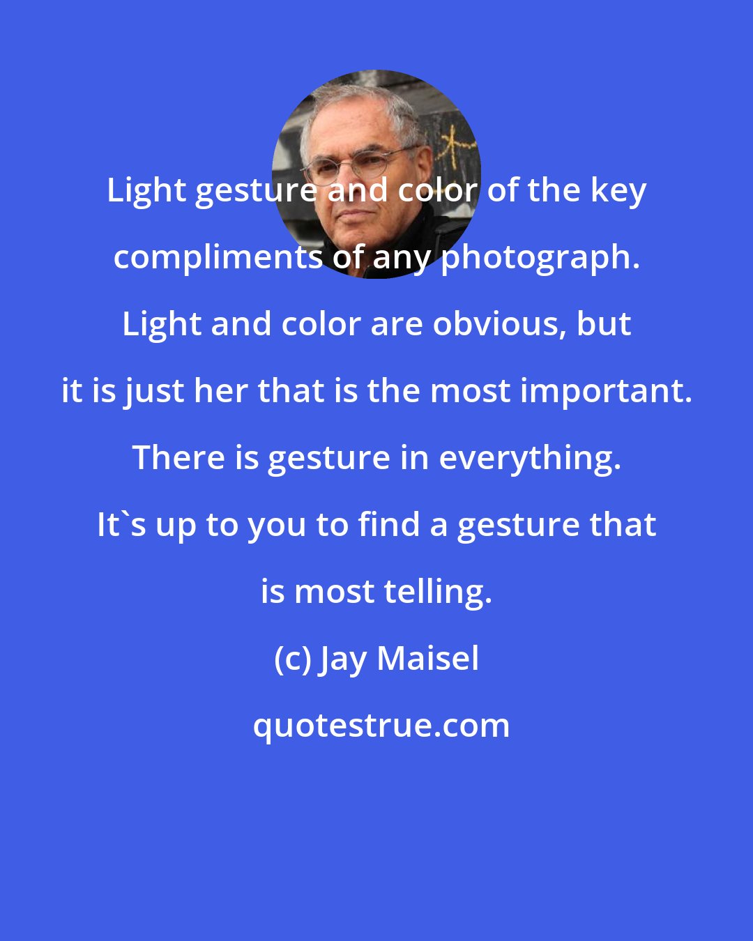 Jay Maisel: Light gesture and color of the key compliments of any photograph. Light and color are obvious, but it is just her that is the most important. There is gesture in everything. It's up to you to find a gesture that is most telling.