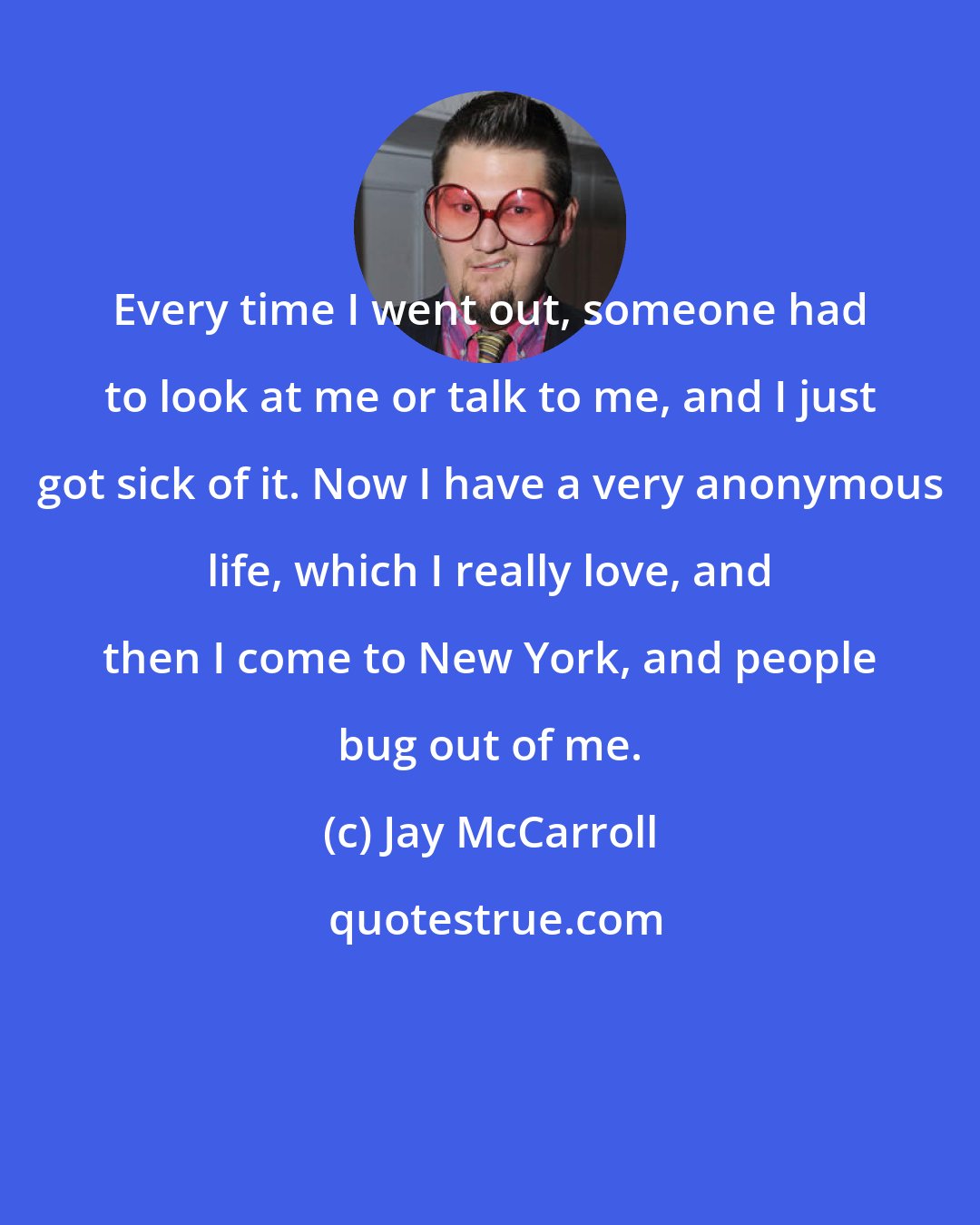 Jay McCarroll: Every time I went out, someone had to look at me or talk to me, and I just got sick of it. Now I have a very anonymous life, which I really love, and then I come to New York, and people bug out of me.