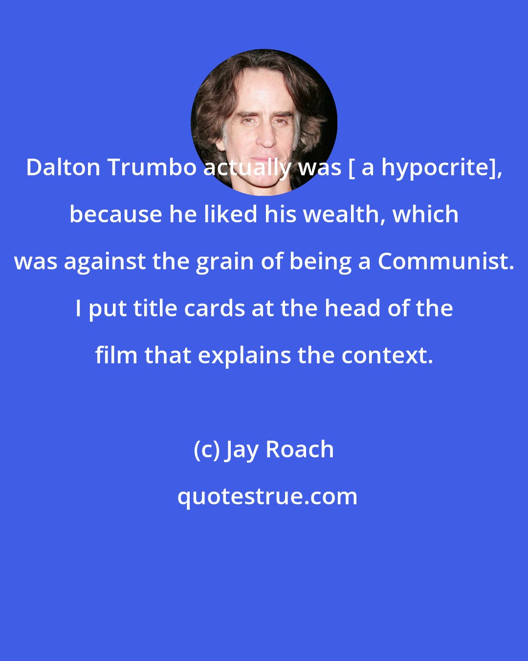 Jay Roach: Dalton Trumbo actually was [ a hypocrite], because he liked his wealth, which was against the grain of being a Communist. I put title cards at the head of the film that explains the context.