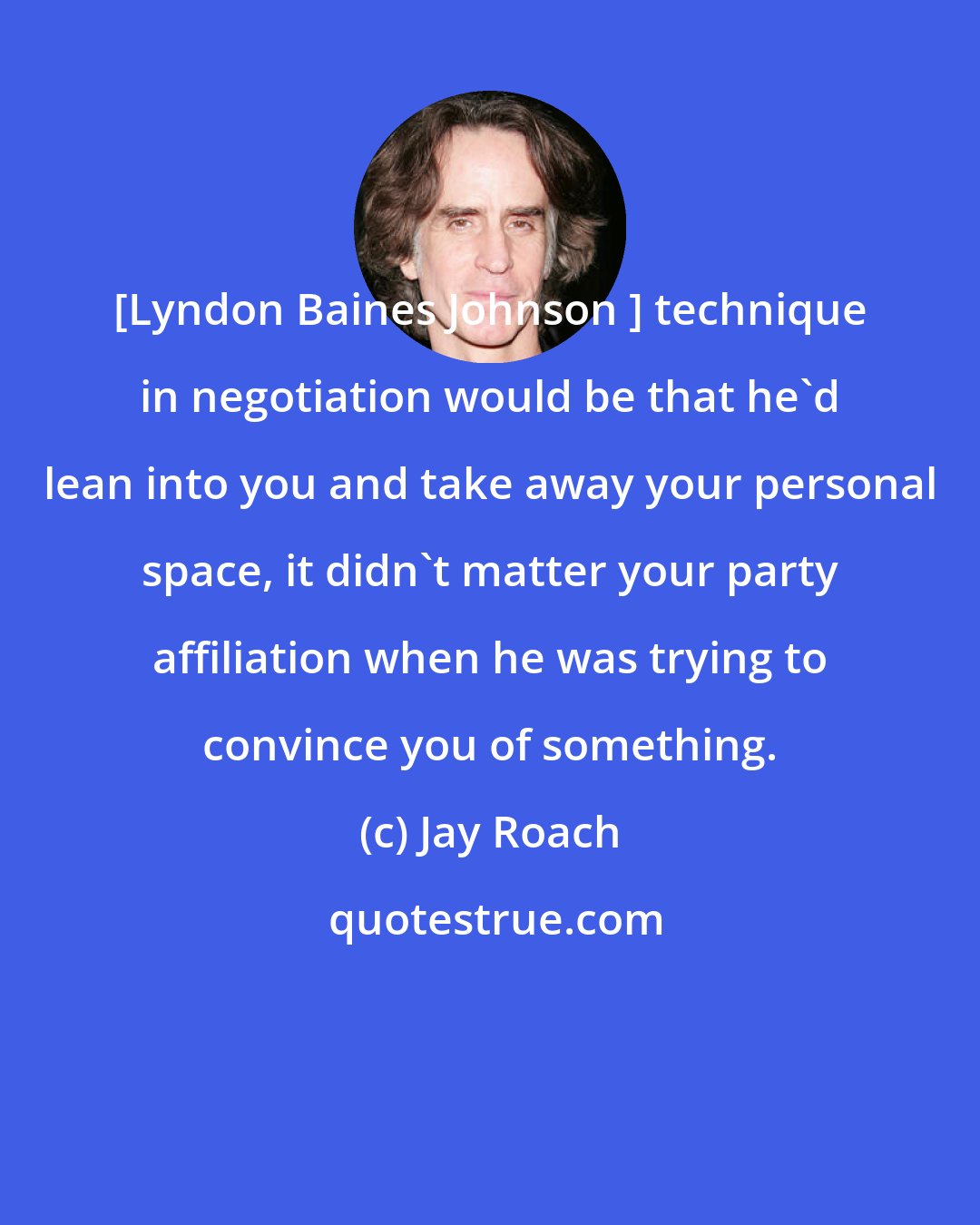 Jay Roach: [Lyndon Baines Johnson ] technique in negotiation would be that he'd lean into you and take away your personal space, it didn't matter your party affiliation when he was trying to convince you of something.