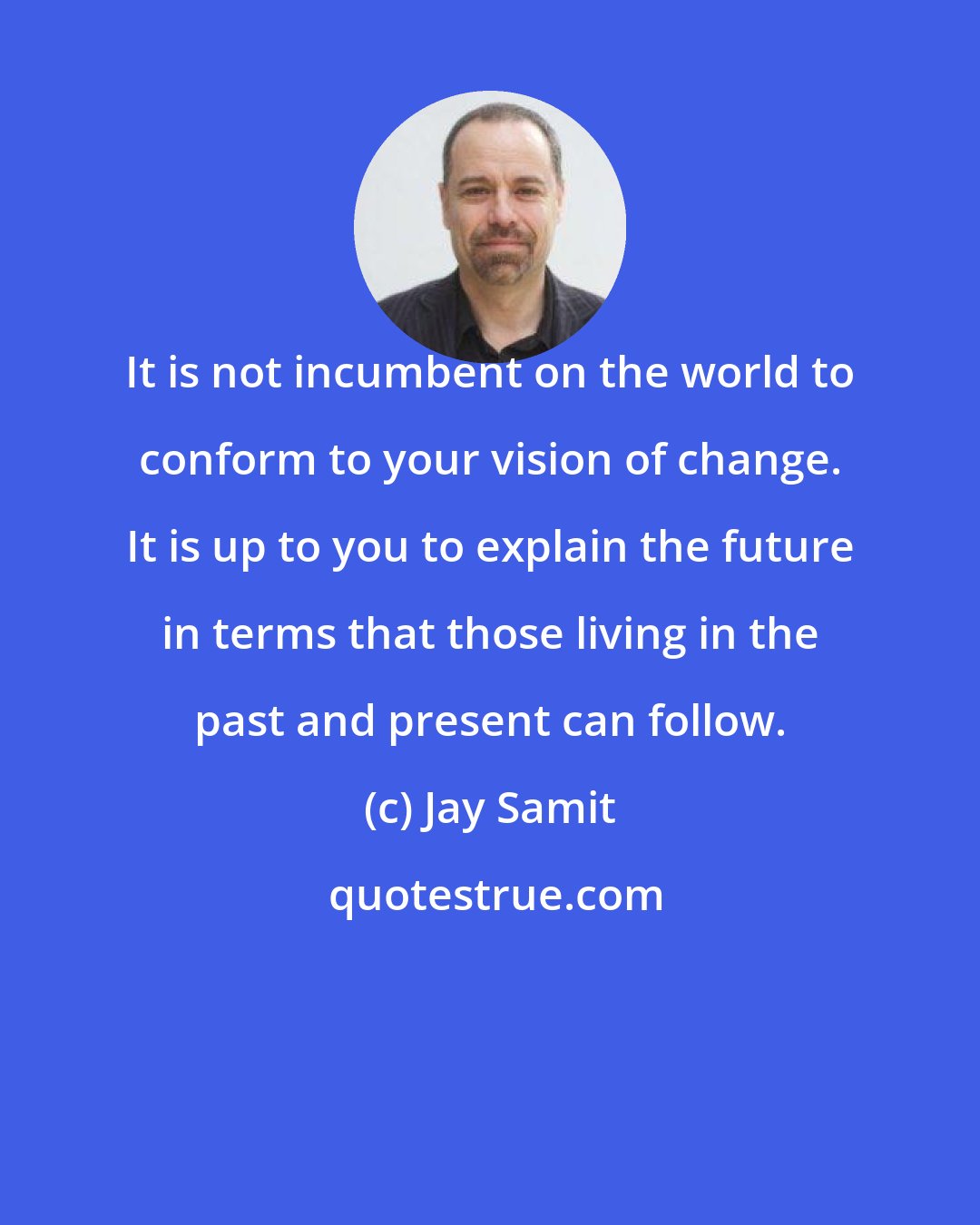 Jay Samit: It is not incumbent on the world to conform to your vision of change. It is up to you to explain the future in terms that those living in the past and present can follow.