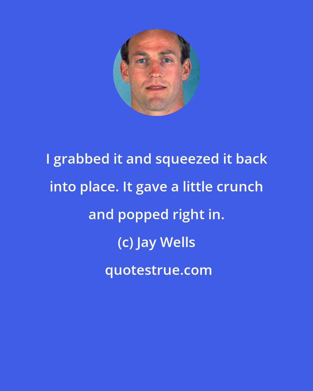 Jay Wells: I grabbed it and squeezed it back into place. It gave a little crunch and popped right in.