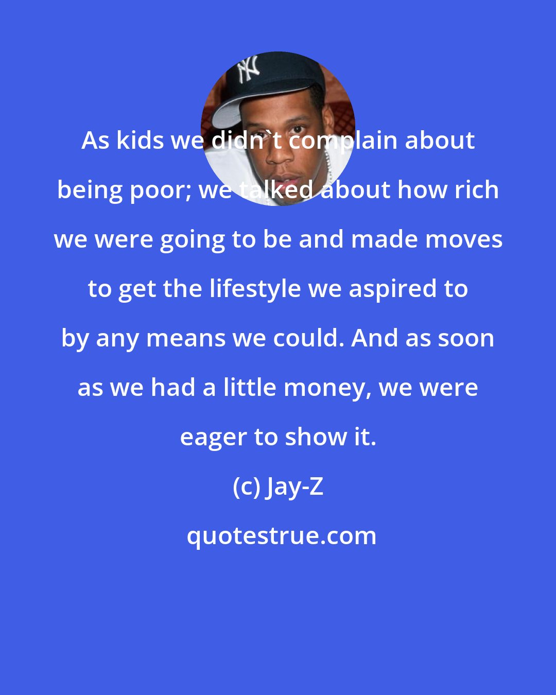 Jay-Z: As kids we didn't complain about being poor; we talked about how rich we were going to be and made moves to get the lifestyle we aspired to by any means we could. And as soon as we had a little money, we were eager to show it.