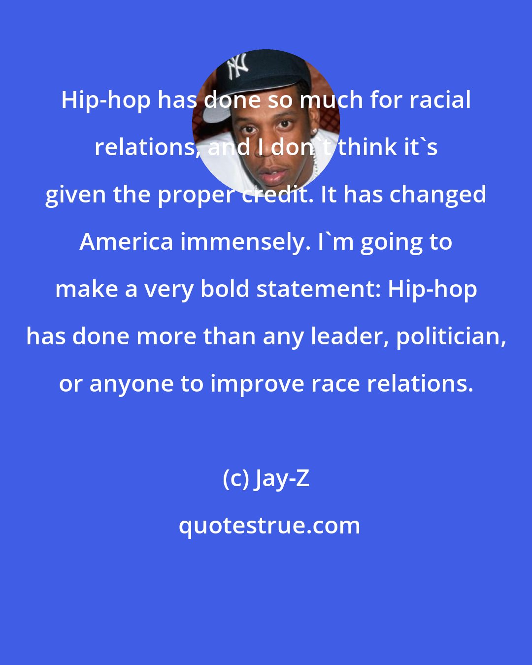 Jay-Z: Hip-hop has done so much for racial relations, and I don't think it's given the proper credit. It has changed America immensely. I'm going to make a very bold statement: Hip-hop has done more than any leader, politician, or anyone to improve race relations.