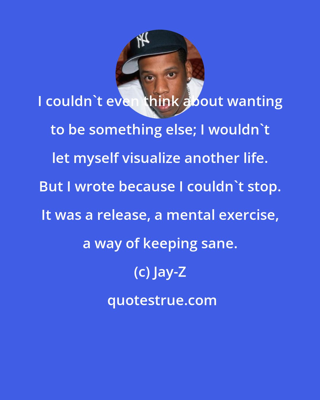 Jay-Z: I couldn't even think about wanting to be something else; I wouldn't let myself visualize another life. But I wrote because I couldn't stop. It was a release, a mental exercise, a way of keeping sane.