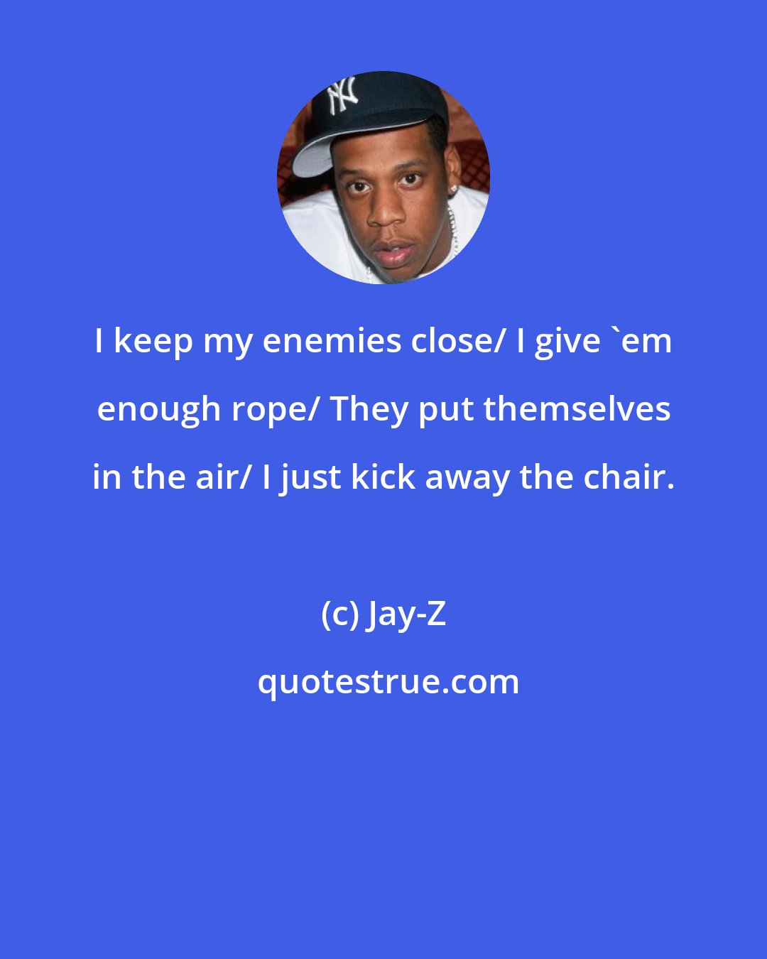 Jay-Z: I keep my enemies close/ I give 'em enough rope/ They put themselves in the air/ I just kick away the chair.