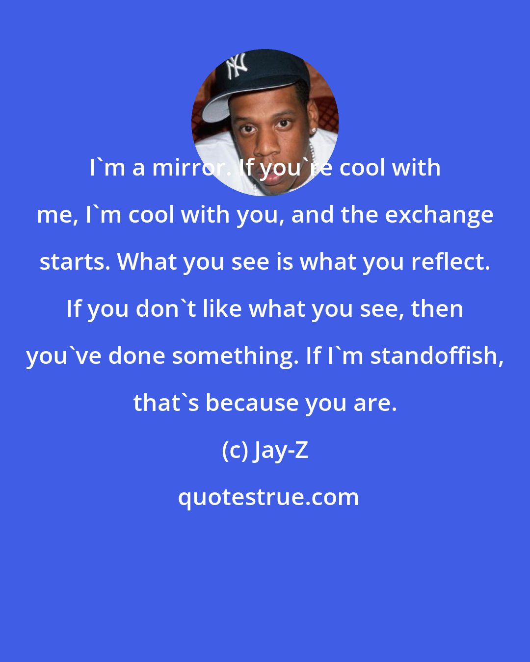 Jay-Z: I'm a mirror. If you're cool with me, I'm cool with you, and the exchange starts. What you see is what you reflect. If you don't like what you see, then you've done something. If I'm standoffish, that's because you are.