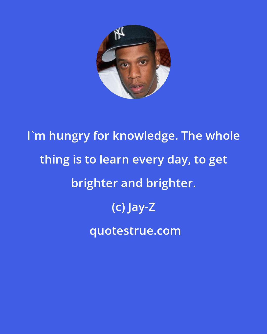 Jay-Z: I'm hungry for knowledge. The whole thing is to learn every day, to get brighter and brighter.