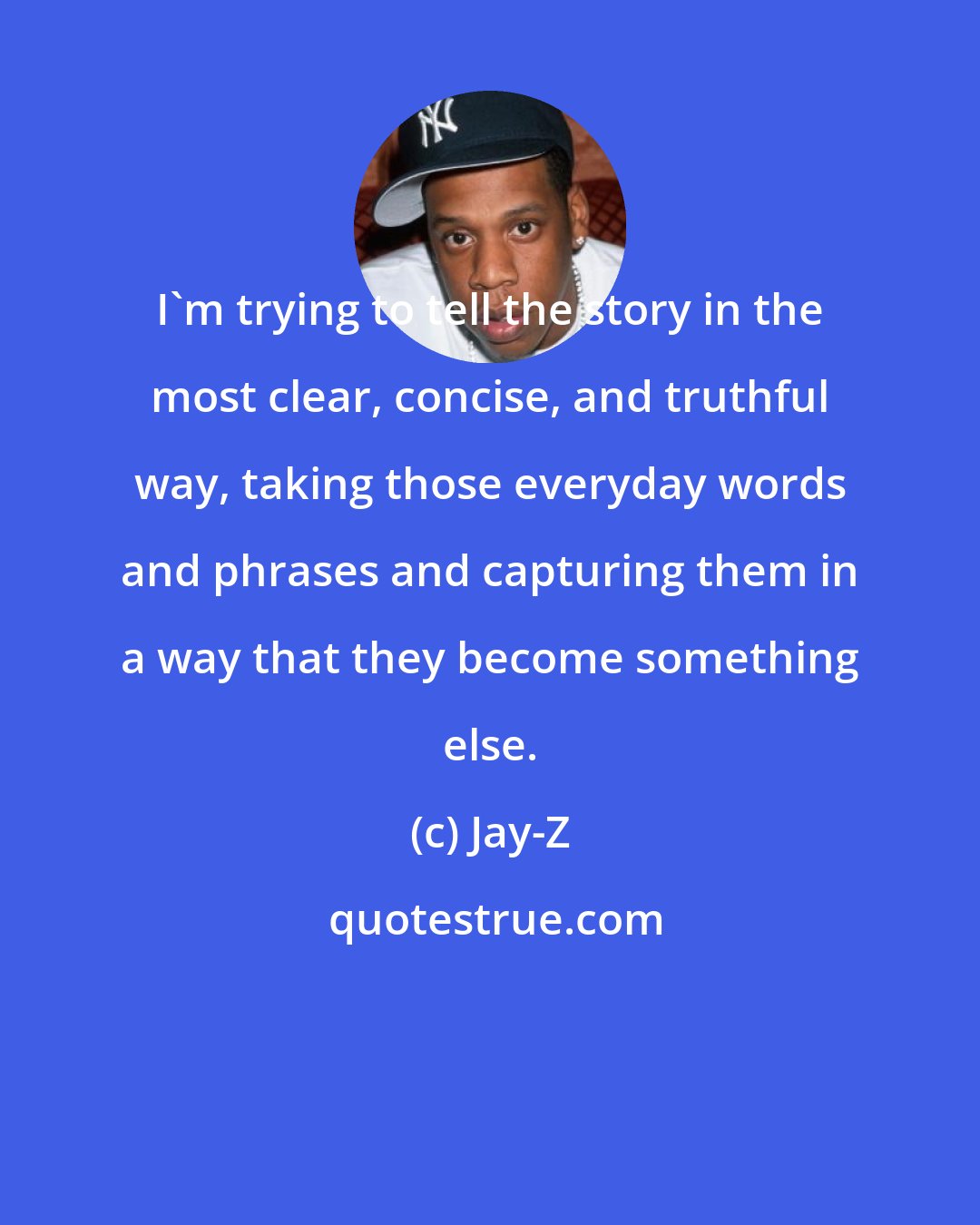 Jay-Z: I'm trying to tell the story in the most clear, concise, and truthful way, taking those everyday words and phrases and capturing them in a way that they become something else.