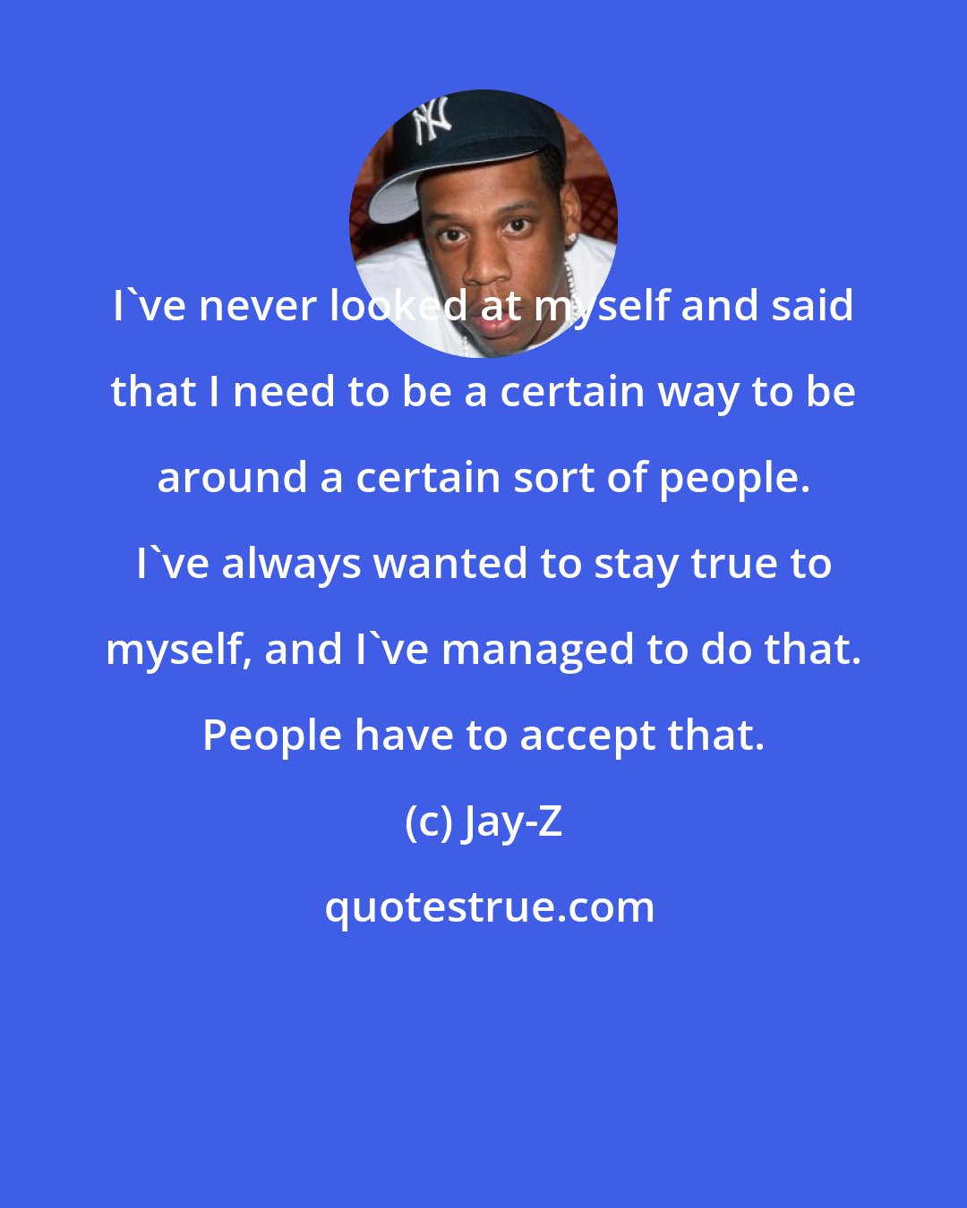 Jay-Z: I've never looked at myself and said that I need to be a certain way to be around a certain sort of people. I've always wanted to stay true to myself, and I've managed to do that. People have to accept that.