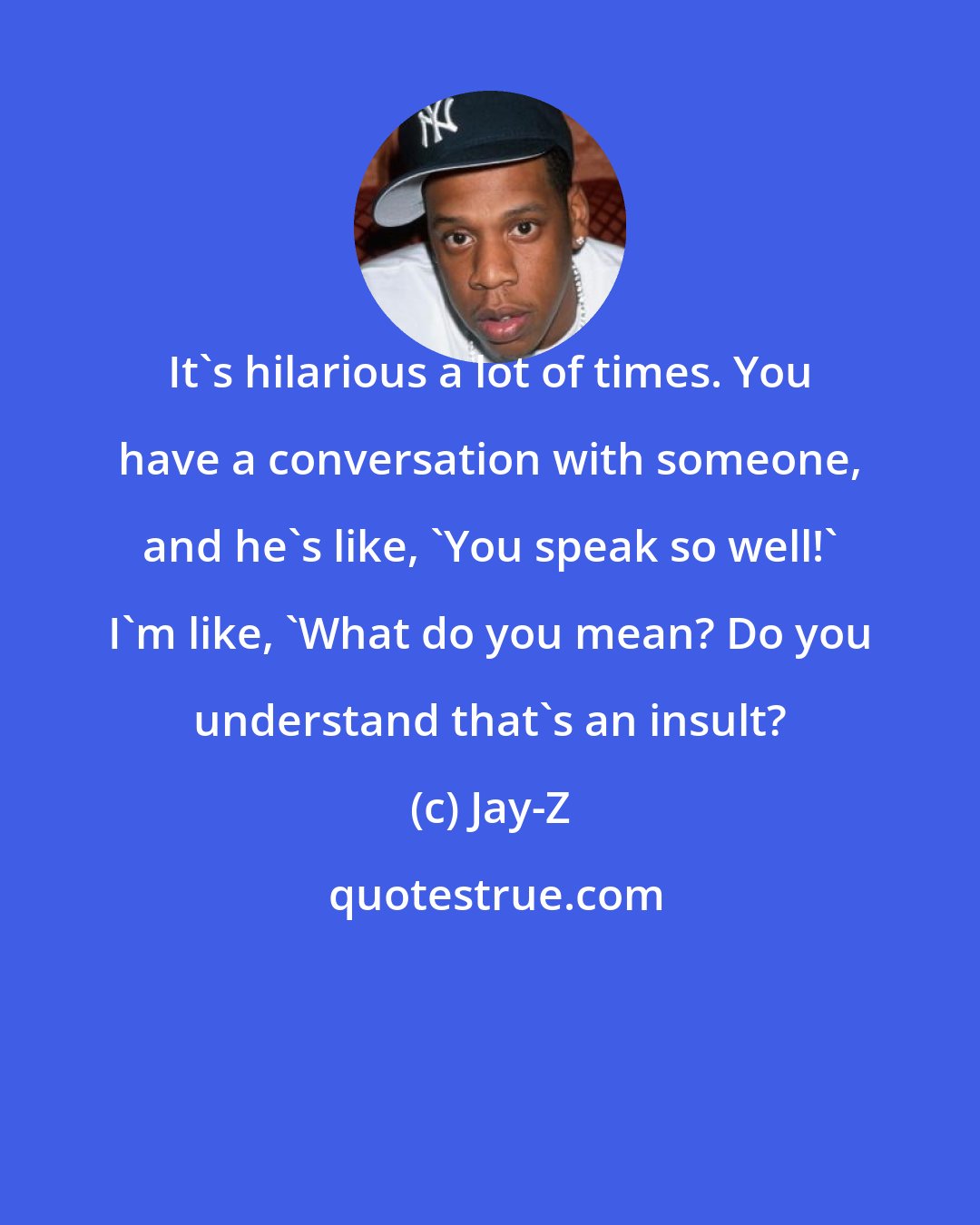 Jay-Z: It's hilarious a lot of times. You have a conversation with someone, and he's like, 'You speak so well!' I'm like, 'What do you mean? Do you understand that's an insult?