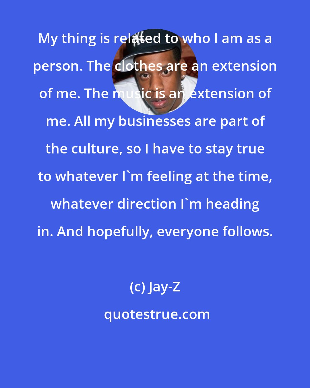 Jay-Z: My thing is related to who I am as a person. The clothes are an extension of me. The music is an extension of me. All my businesses are part of the culture, so I have to stay true to whatever I'm feeling at the time, whatever direction I'm heading in. And hopefully, everyone follows.