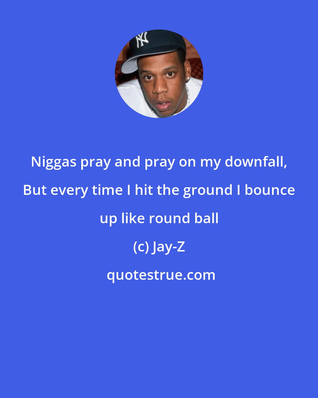 Jay-Z: Niggas pray and pray on my downfall, But every time I hit the ground I bounce up like round ball