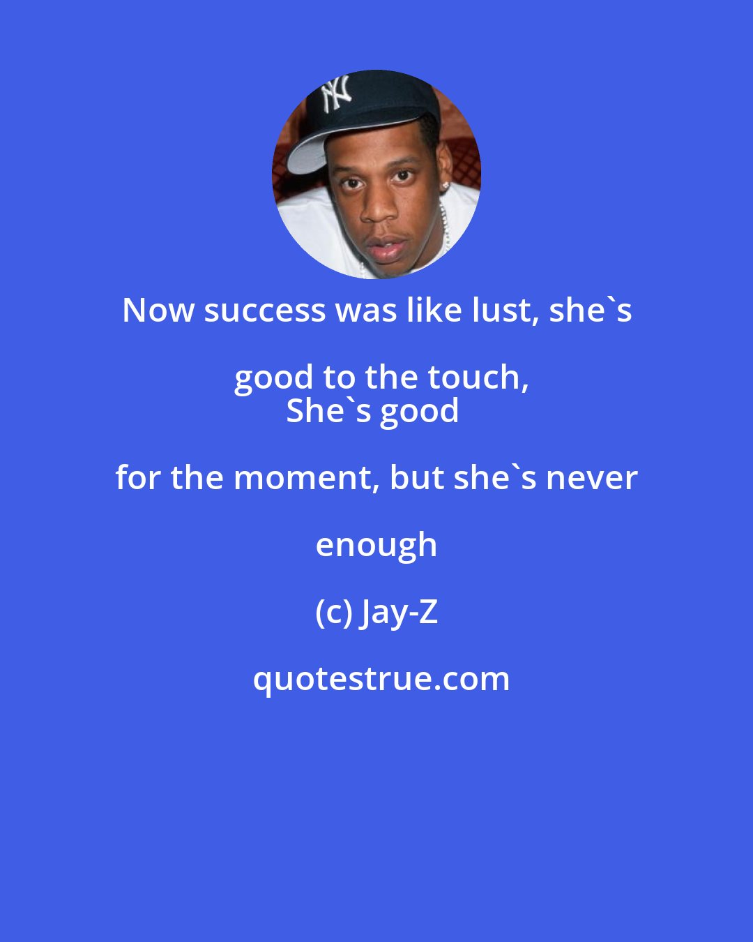 Jay-Z: Now success was like lust, she's good to the touch,
She's good for the moment, but she's never enough