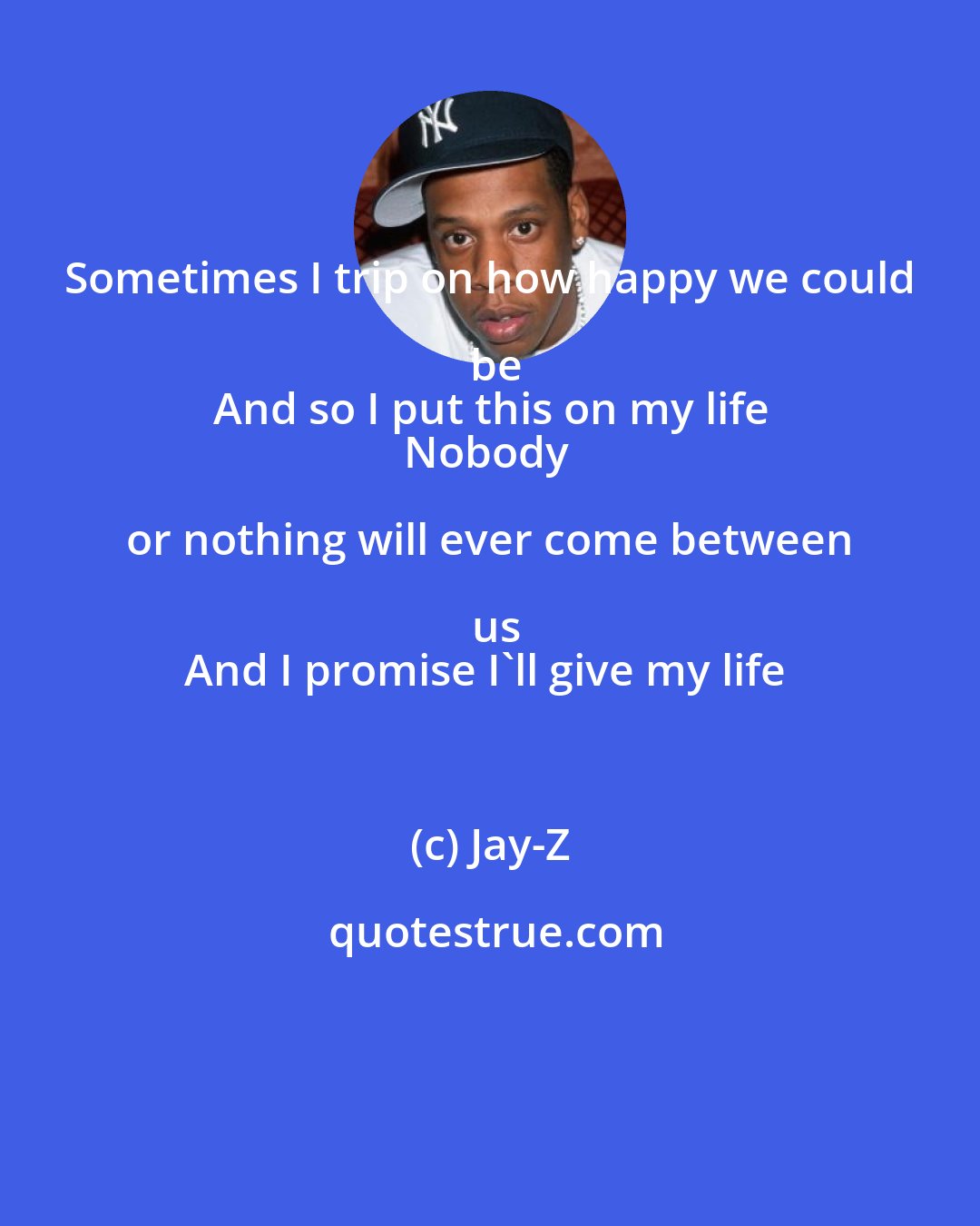 Jay-Z: Sometimes I trip on how happy we could be
And so I put this on my life
Nobody or nothing will ever come between us
And I promise I'll give my life