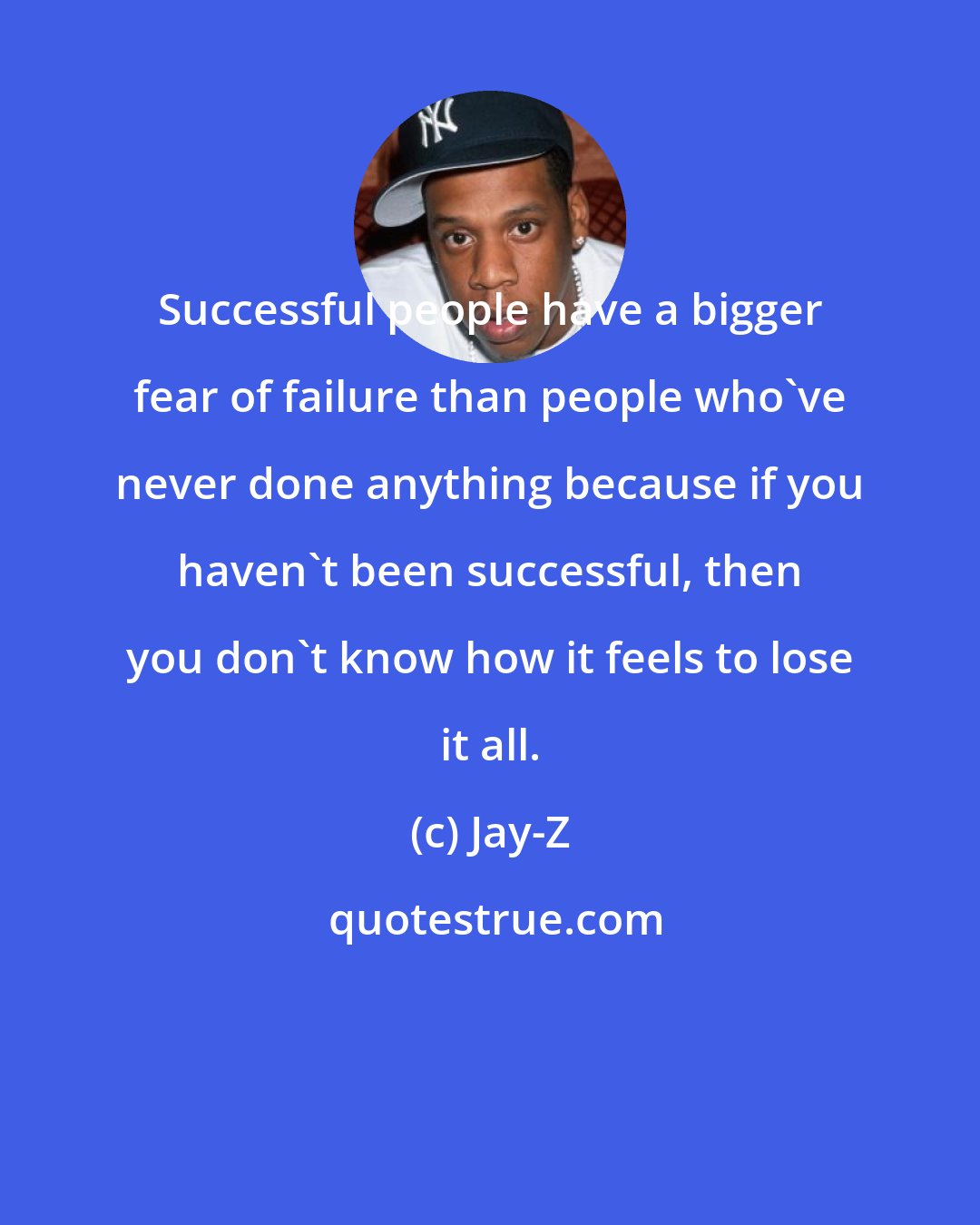 Jay-Z: Successful people have a bigger fear of failure than people who've never done anything because if you haven't been successful, then you don't know how it feels to lose it all.