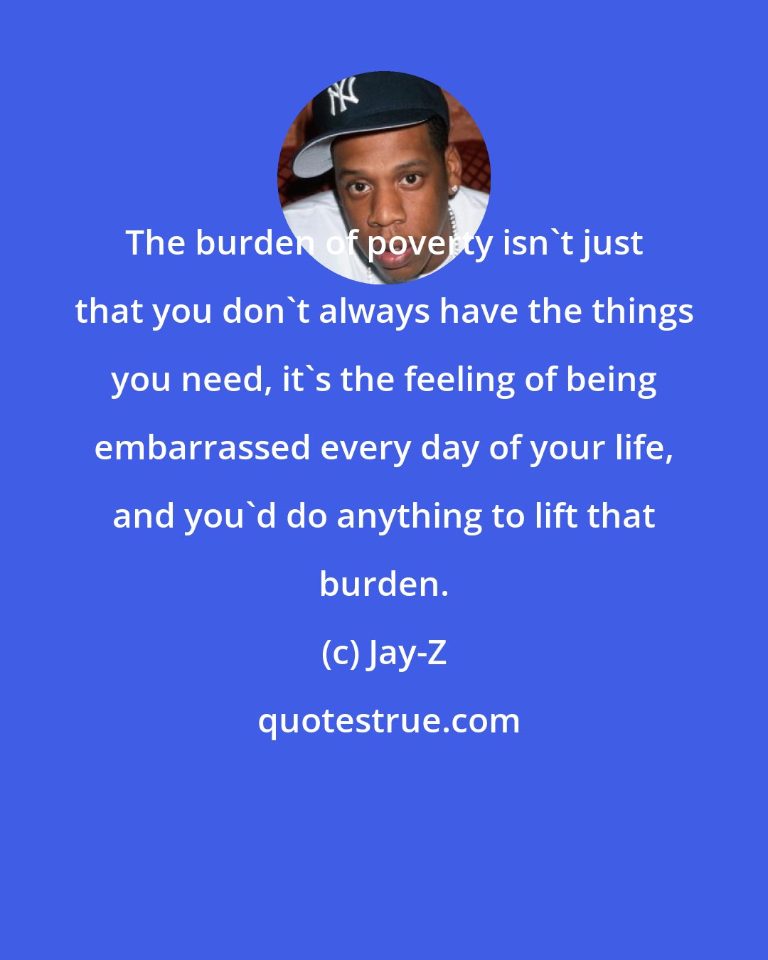 Jay-Z: The burden of poverty isn't just that you don't always have the things you need, it's the feeling of being embarrassed every day of your life, and you'd do anything to lift that burden.