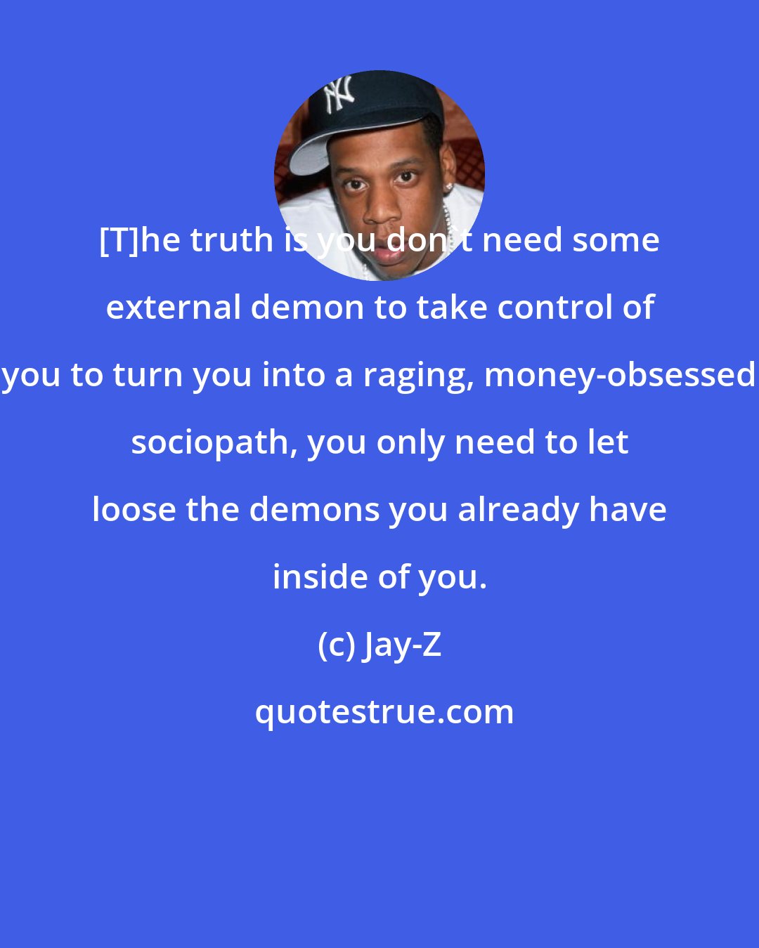 Jay-Z: [T]he truth is you don't need some external demon to take control of you to turn you into a raging, money-obsessed sociopath, you only need to let loose the demons you already have inside of you.