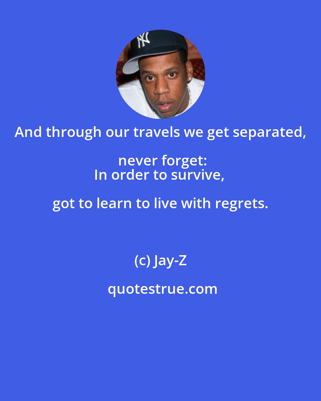 Jay-Z: And through our travels we get separated, never forget:
In order to survive, got to learn to live with regrets.