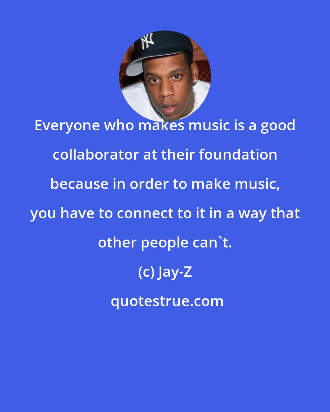 Jay-Z: Everyone who makes music is a good collaborator at their foundation because in order to make music, you have to connect to it in a way that other people can't.