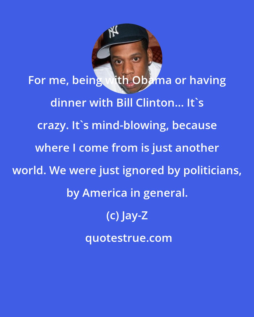 Jay-Z: For me, being with Obama or having dinner with Bill Clinton... It's crazy. It's mind-blowing, because where I come from is just another world. We were just ignored by politicians, by America in general.