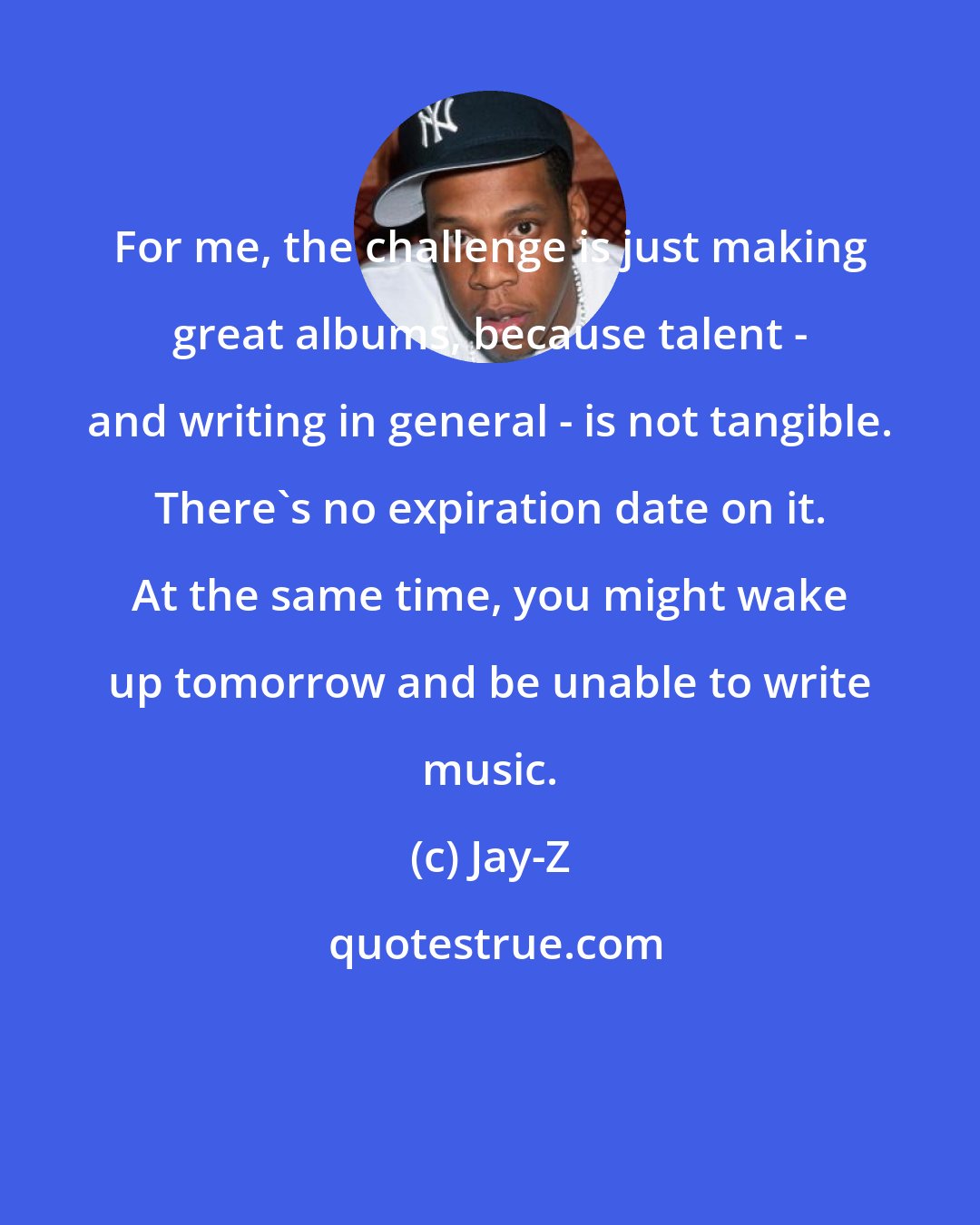 Jay-Z: For me, the challenge is just making great albums, because talent - and writing in general - is not tangible. There's no expiration date on it. At the same time, you might wake up tomorrow and be unable to write music.