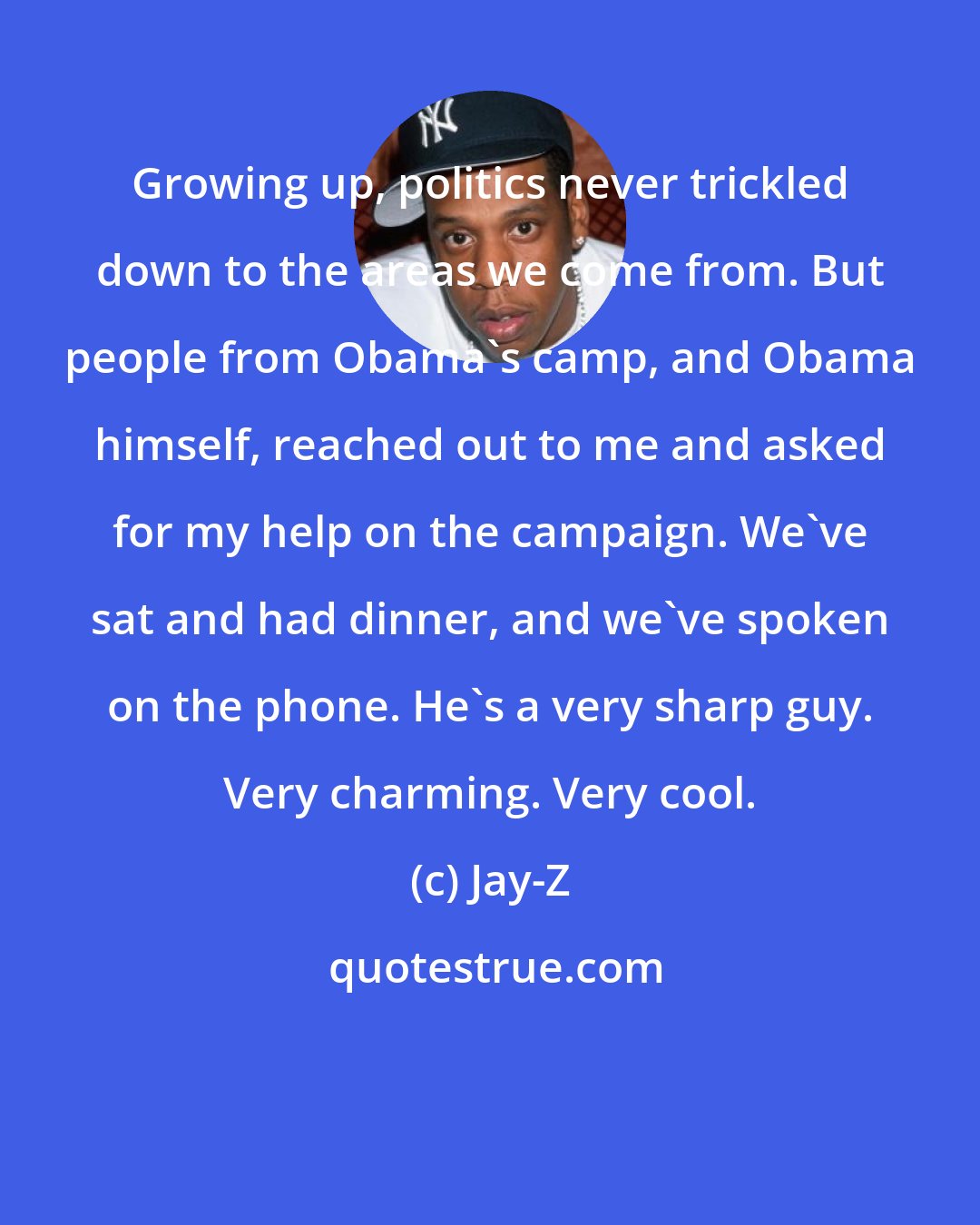 Jay-Z: Growing up, politics never trickled down to the areas we come from. But people from Obama's camp, and Obama himself, reached out to me and asked for my help on the campaign. We've sat and had dinner, and we've spoken on the phone. He's a very sharp guy. Very charming. Very cool.