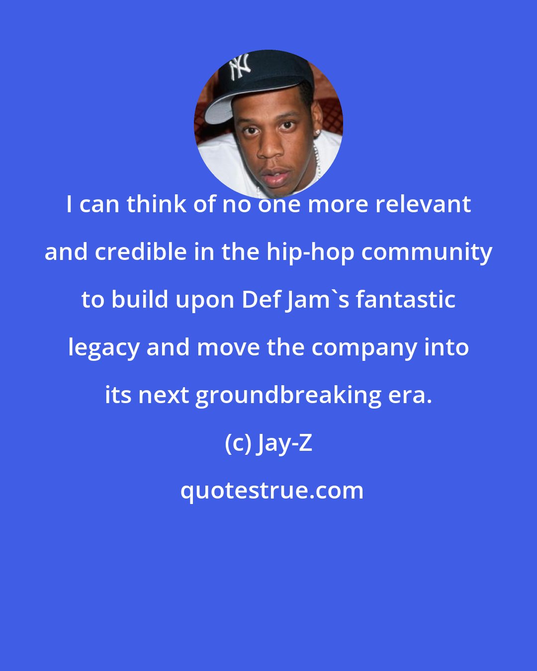 Jay-Z: I can think of no one more relevant and credible in the hip-hop community to build upon Def Jam's fantastic legacy and move the company into its next groundbreaking era.