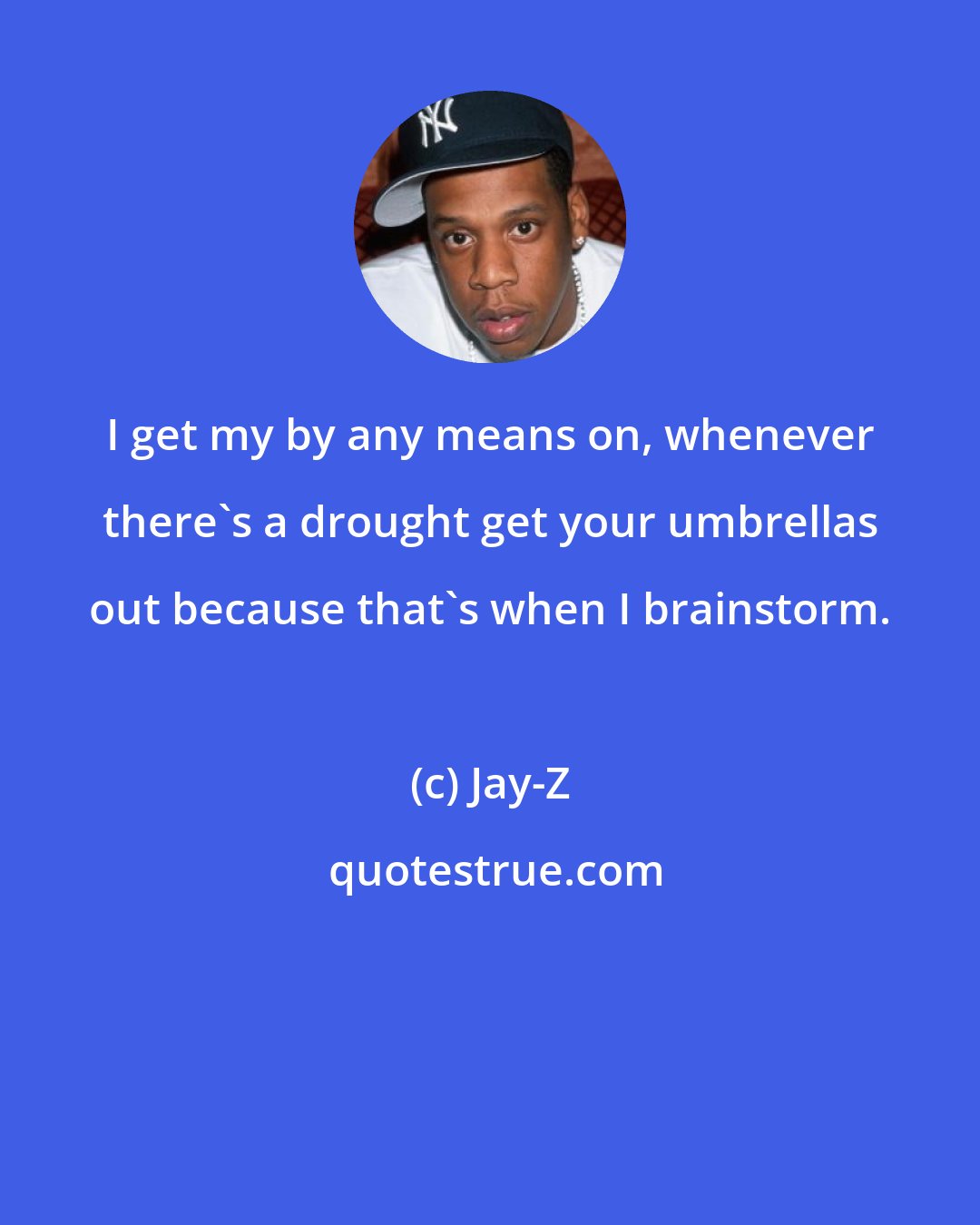 Jay-Z: I get my by any means on, whenever there's a drought get your umbrellas out because that's when I brainstorm.