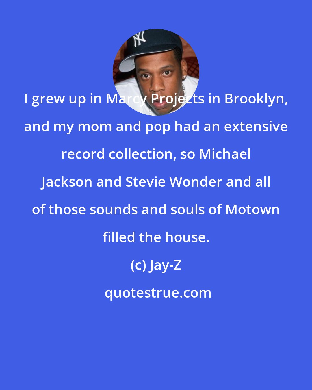 Jay-Z: I grew up in Marcy Projects in Brooklyn, and my mom and pop had an extensive record collection, so Michael Jackson and Stevie Wonder and all of those sounds and souls of Motown filled the house.