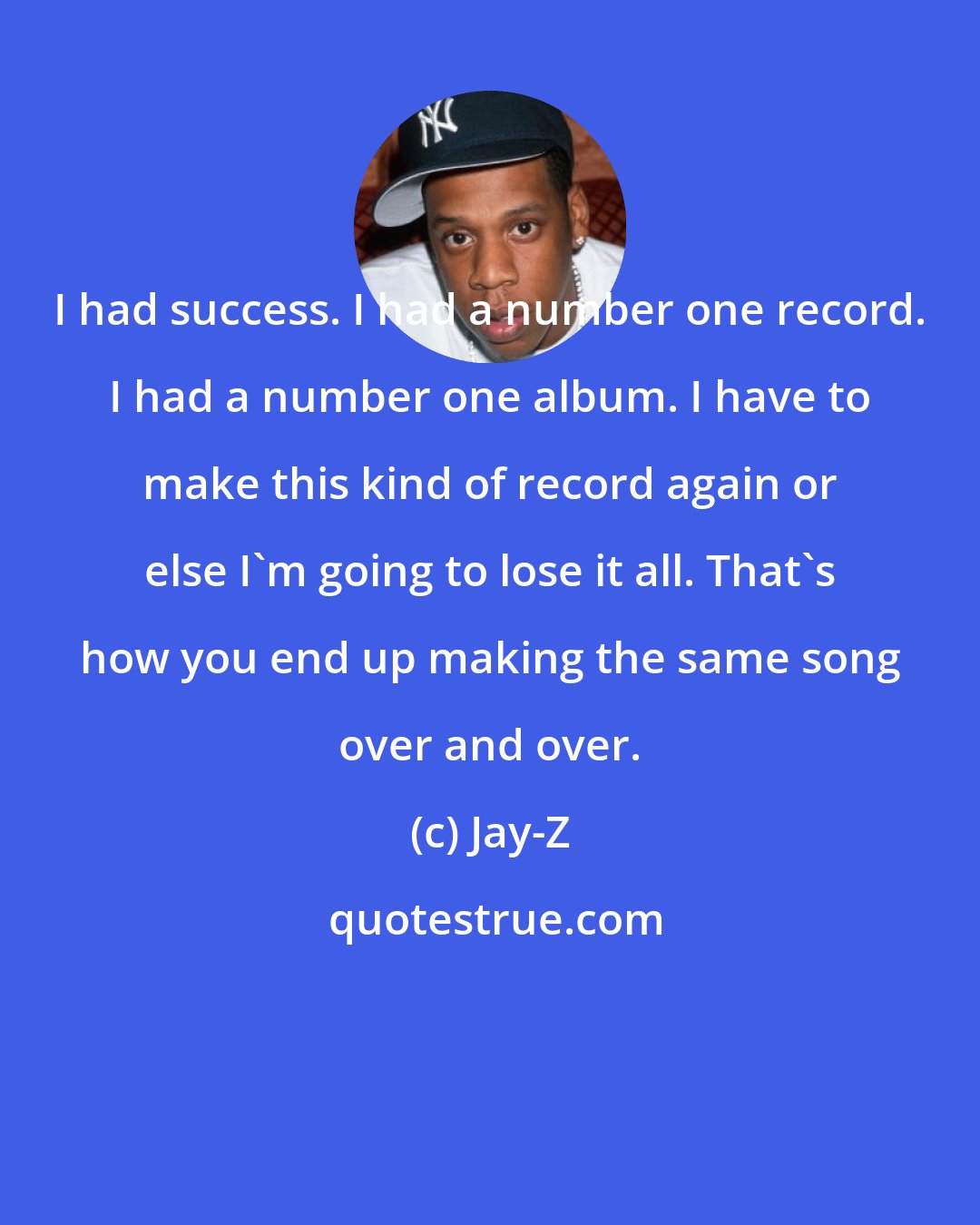 Jay-Z: I had success. I had a number one record. I had a number one album. I have to make this kind of record again or else I'm going to lose it all. That's how you end up making the same song over and over.