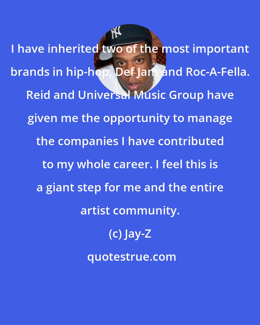 Jay-Z: I have inherited two of the most important brands in hip-hop, Def Jam and Roc-A-Fella. Reid and Universal Music Group have given me the opportunity to manage the companies I have contributed to my whole career. I feel this is a giant step for me and the entire artist community.