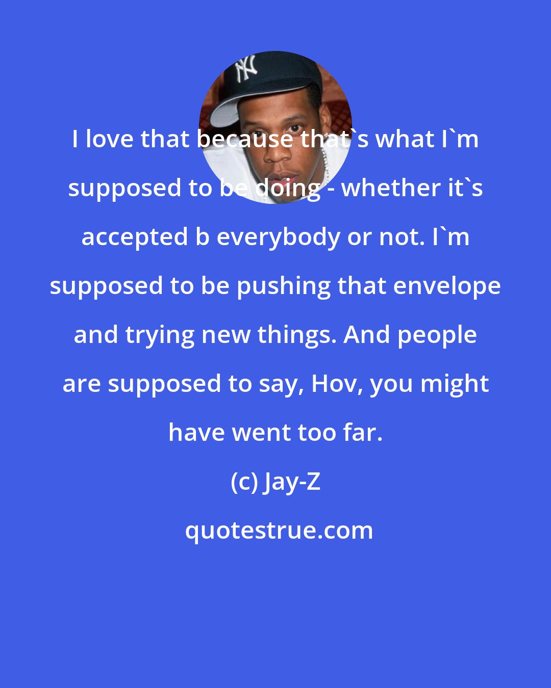 Jay-Z: I love that because that's what I'm supposed to be doing - whether it's accepted b everybody or not. I'm supposed to be pushing that envelope and trying new things. And people are supposed to say, Hov, you might have went too far.