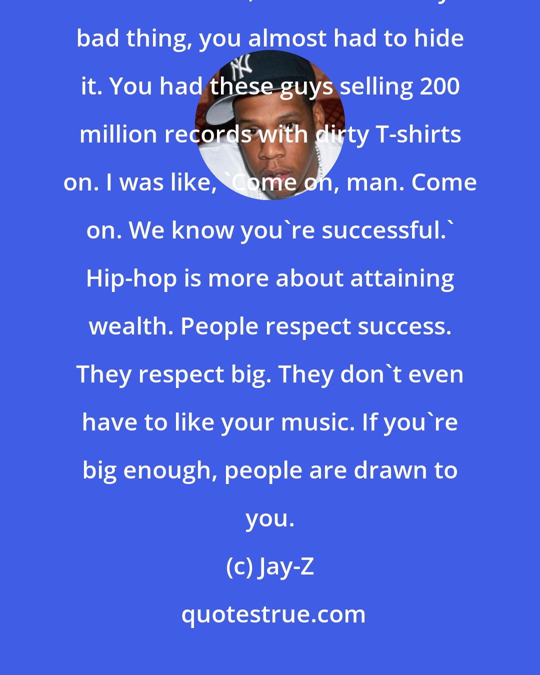 Jay-Z: I noticed that difference early on, like if you were successful in rock 'n' roll, that was a really bad thing, you almost had to hide it. You had these guys selling 200 million records with dirty T-shirts on. I was like, 'Come on, man. Come on. We know you're successful.' Hip-hop is more about attaining wealth. People respect success. They respect big. They don't even have to like your music. If you're big enough, people are drawn to you.