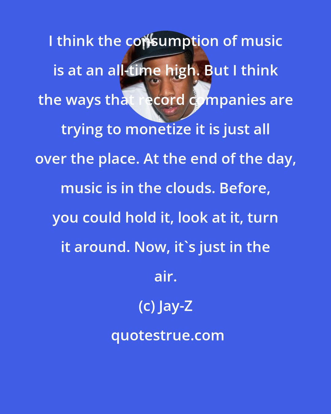 Jay-Z: I think the consumption of music is at an all-time high. But I think the ways that record companies are trying to monetize it is just all over the place. At the end of the day, music is in the clouds. Before, you could hold it, look at it, turn it around. Now, it's just in the air.