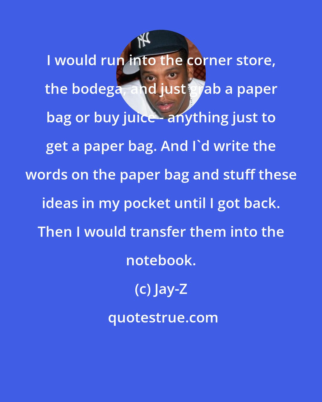 Jay-Z: I would run into the corner store, the bodega, and just grab a paper bag or buy juice - anything just to get a paper bag. And I'd write the words on the paper bag and stuff these ideas in my pocket until I got back. Then I would transfer them into the notebook.