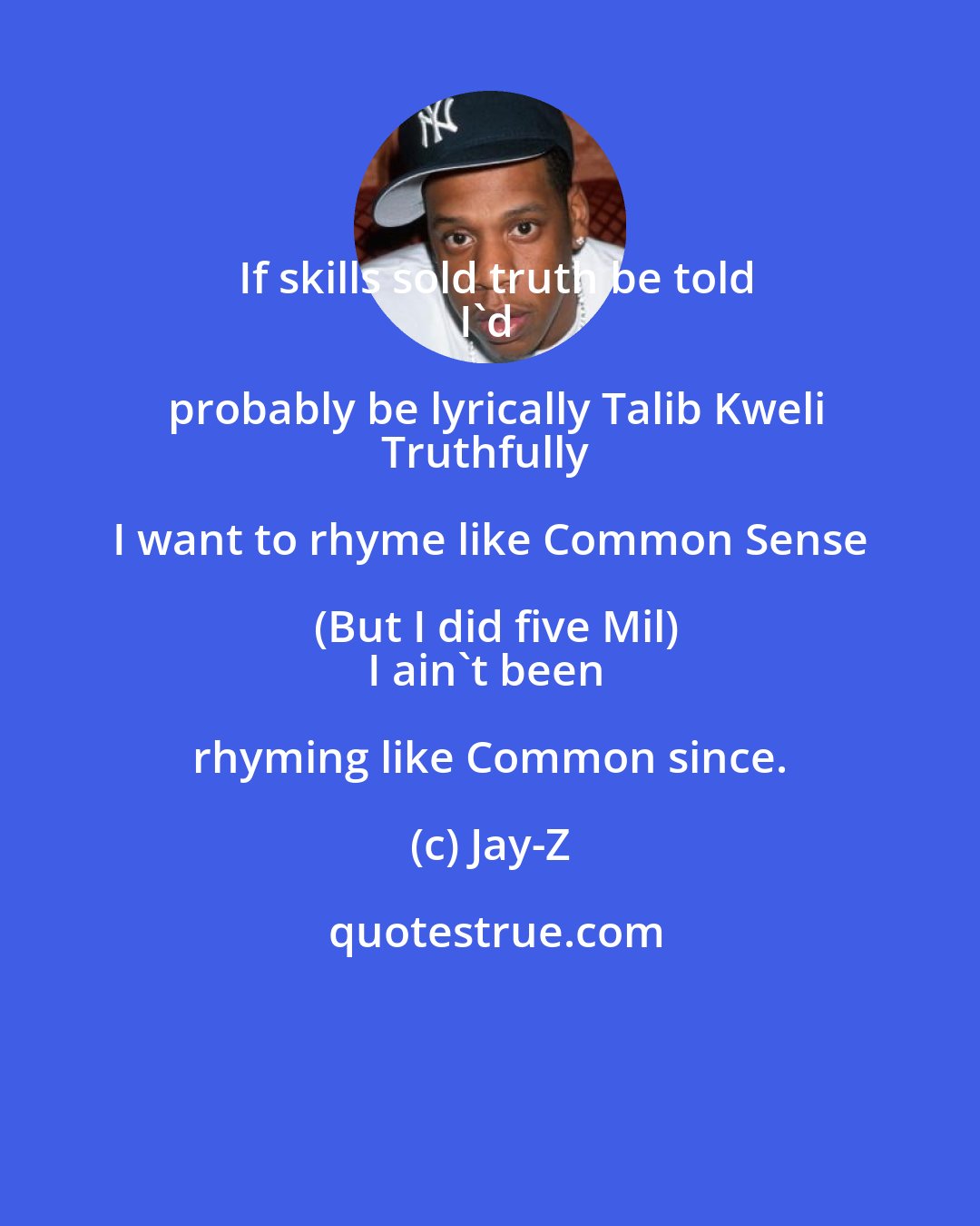 Jay-Z: If skills sold truth be told
I'd probably be lyrically Talib Kweli
Truthfully I want to rhyme like Common Sense (But I did five Mil)
I ain't been rhyming like Common since.