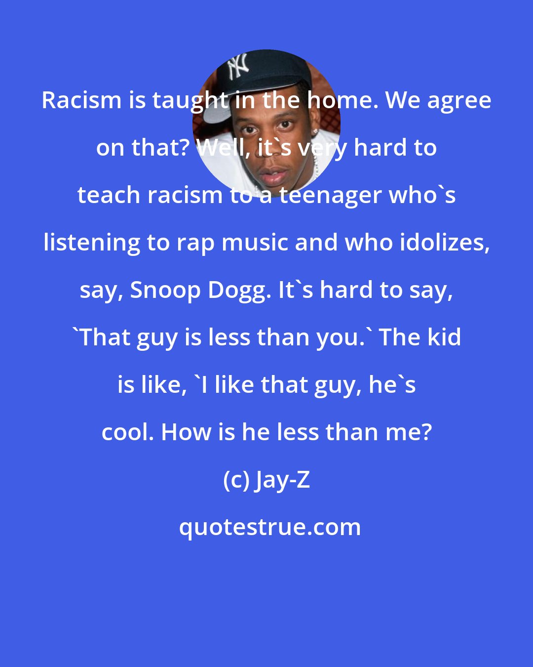 Jay-Z: Racism is taught in the home. We agree on that? Well, it's very hard to teach racism to a teenager who's listening to rap music and who idolizes, say, Snoop Dogg. It's hard to say, 'That guy is less than you.' The kid is like, 'I like that guy, he's cool. How is he less than me?