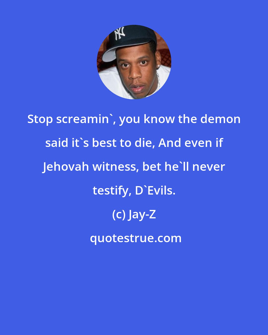 Jay-Z: Stop screamin', you know the demon said it's best to die, And even if Jehovah witness, bet he'll never testify, D'Evils.