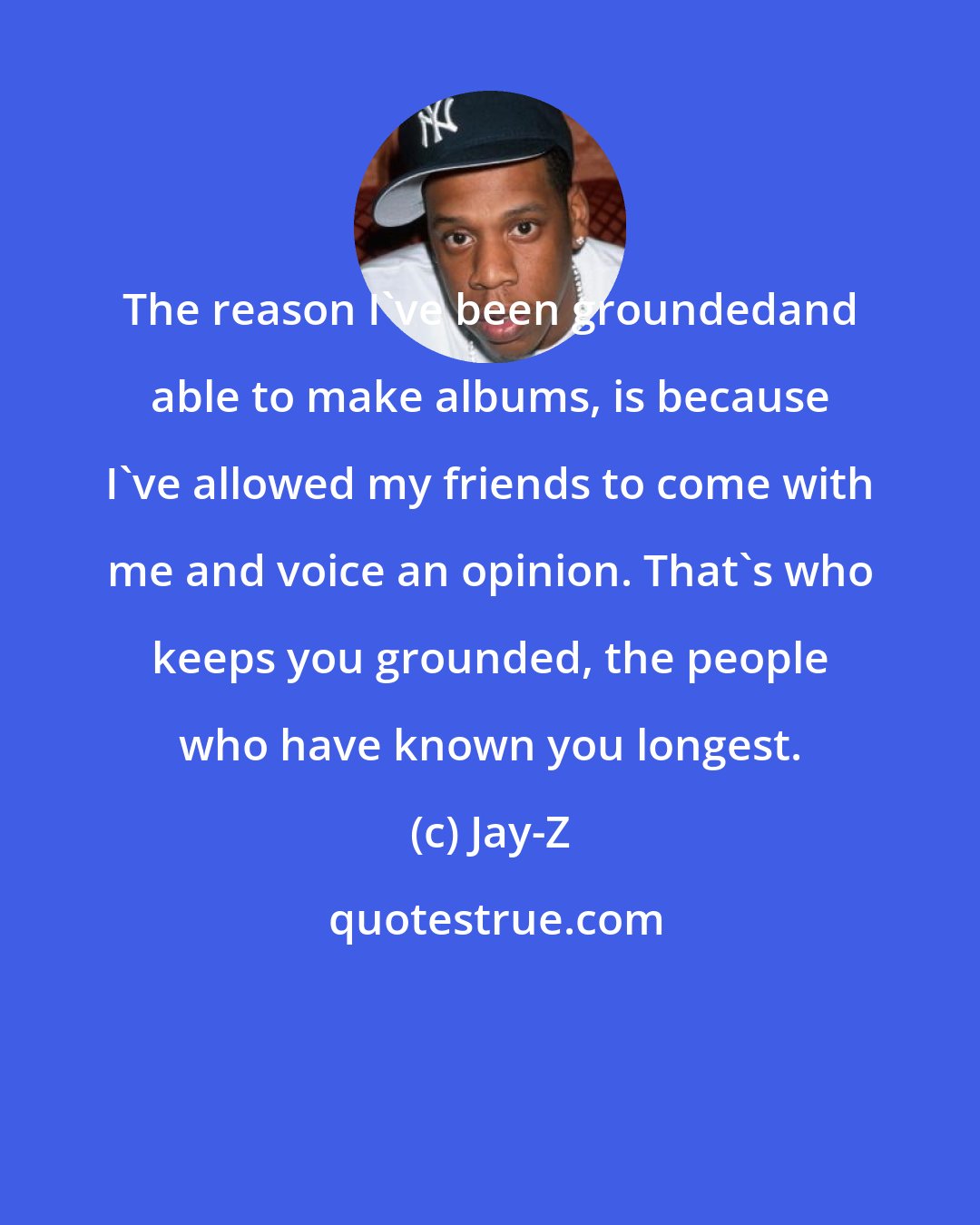 Jay-Z: The reason I've been groundedand able to make albums, is because I've allowed my friends to come with me and voice an opinion. That's who keeps you grounded, the people who have known you longest.